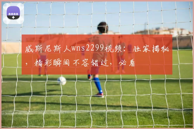 威斯尼斯人wns2299视频：独家揭秘，精彩瞬间不容错过，必看