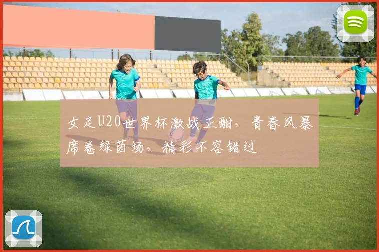女足U20世界杯激战正酣，青春风暴席卷绿茵场，精彩不容错过