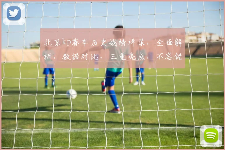 北京kp赛车历史战绩详录，全面解析，数据对比，三重亮点，不容错过